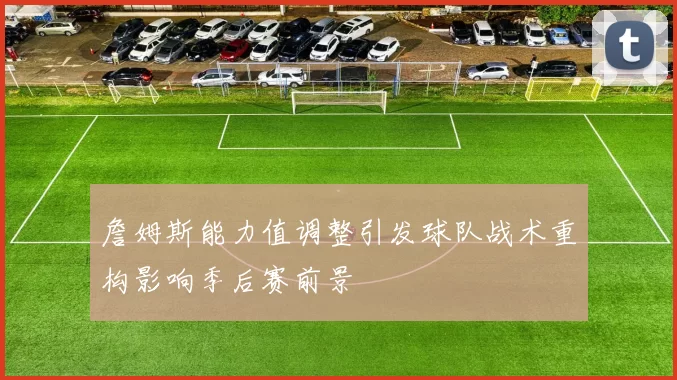 詹姆斯能力值调整引发球队战术重构影响季后赛前景