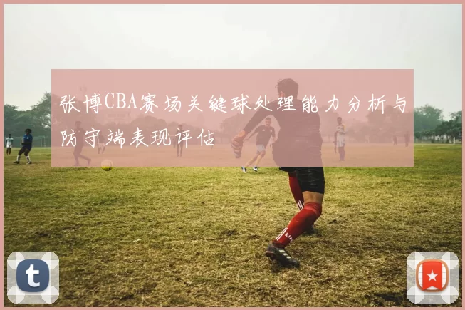 张博CBA赛场关键球处理能力分析与防守端表现评估