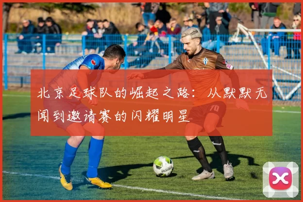 北京足球队的崛起之路：从默默无闻到邀请赛的闪耀明星