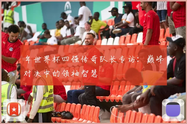 年世界杯四强传奇队长专访:巅峰对决中的领袖智慧