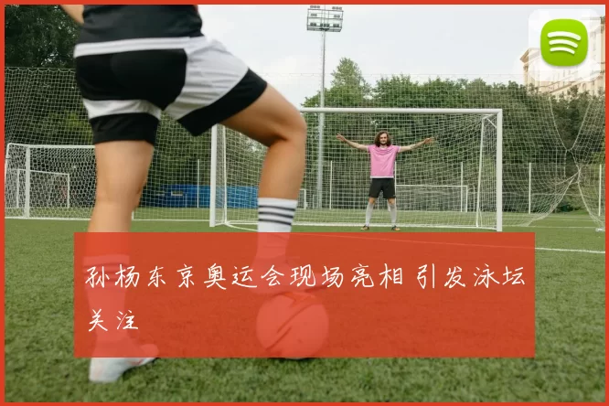 孙杨东京奥运会现场亮相 引发泳坛关注