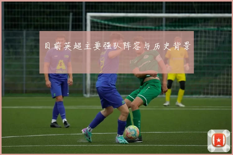 目前英超主要强队阵容与历史背景