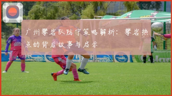 广州攀岩队防守策略解析：攀岩热点的背后故事与启示