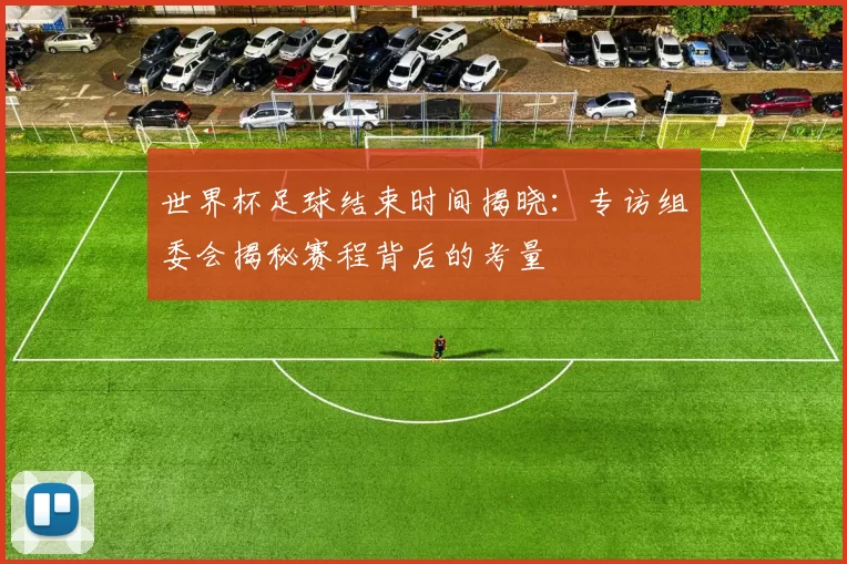 世界杯足球结束时间揭晓：专访组委会揭秘赛程背后的考量