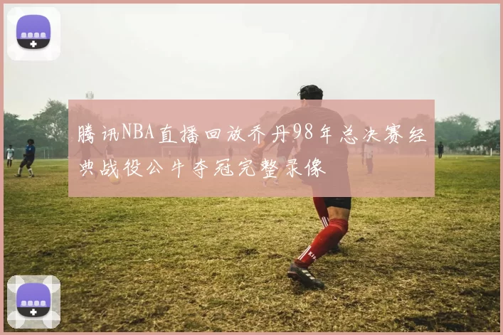 腾讯NBA直播回放乔丹98年总决赛经典战役公牛夺冠完整录像
