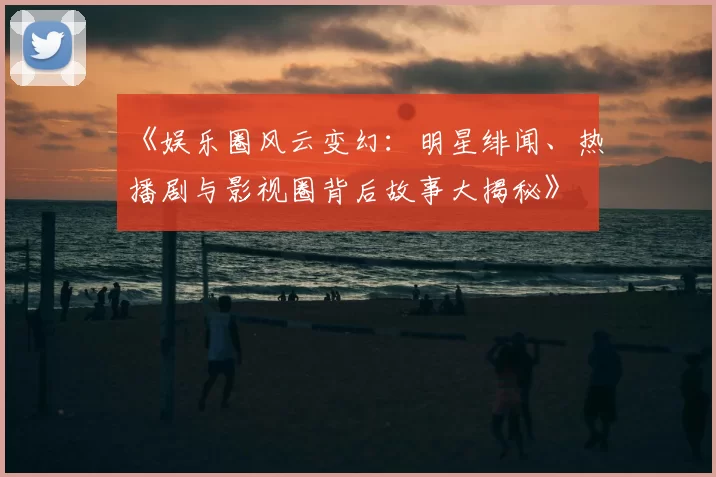 《娱乐圈风云变幻：明星绯闻、热播剧与影视圈背后故事大揭秘》