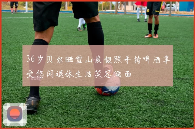 36岁贝尔晒雪山度假照手持啤酒享受悠闲退休生活笑容满面