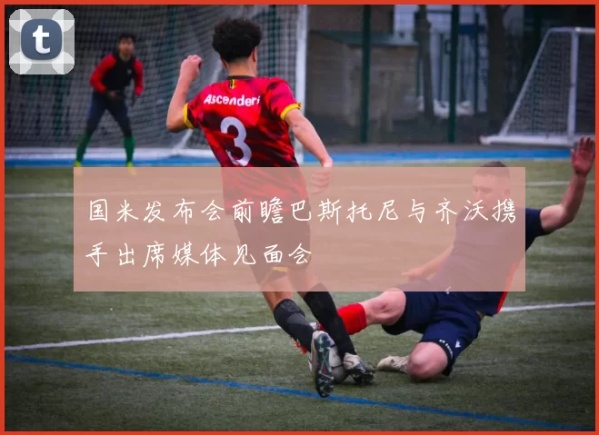 国米发布会前瞻巴斯托尼与齐沃携手出席媒体见面会