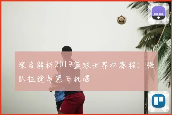 深度解析2019篮球世界杯赛程:强队征途与黑马机遇