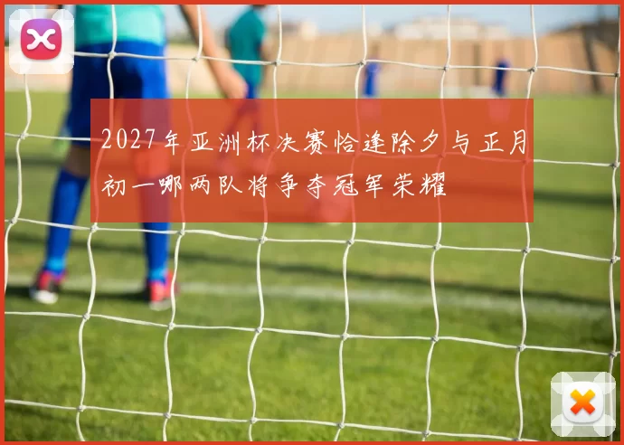 2027年亚洲杯决赛恰逢除夕与正月初一哪两队将争夺冠军荣耀