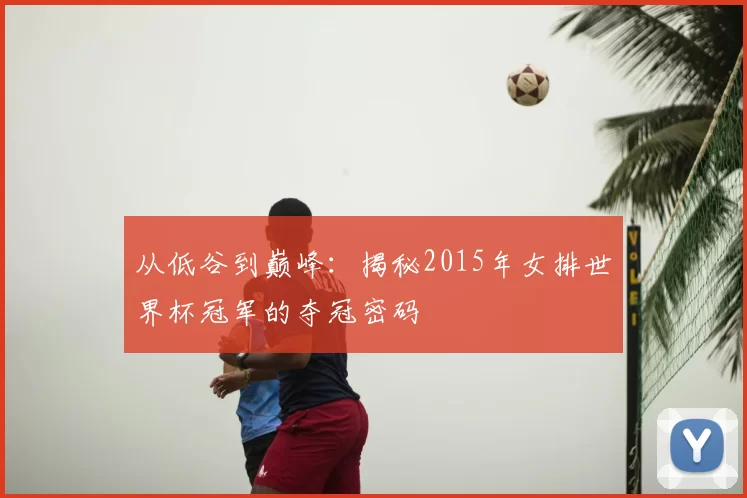 从低谷到巅峰:揭秘2015年女排世界杯冠军的夺冠密码