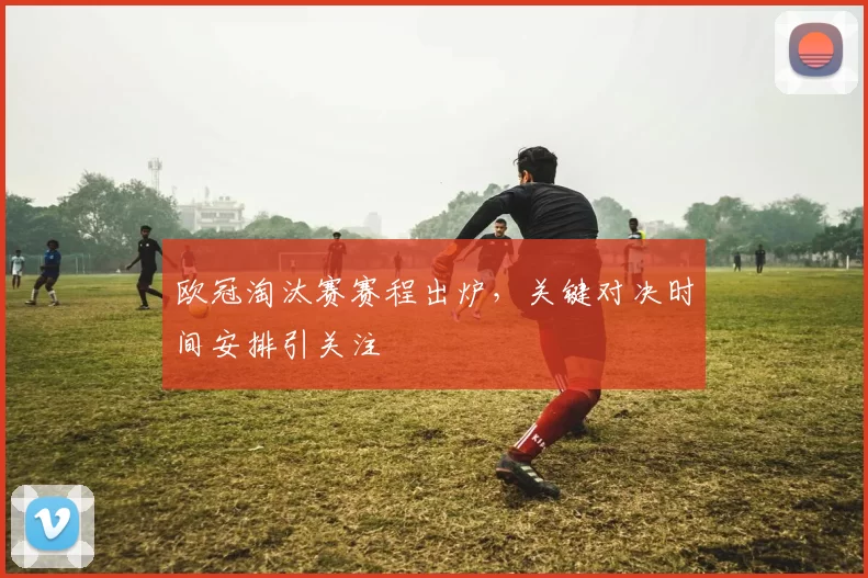 欧冠淘汰赛赛程出炉,关键对决时间安排引关注