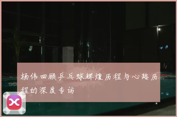 杨伟回顾乒乓球辉煌历程与心路历程的深度专访