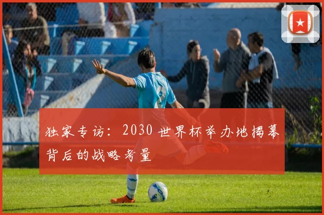 独家专访：2030 世界杯举办地揭幕背后的战略考量