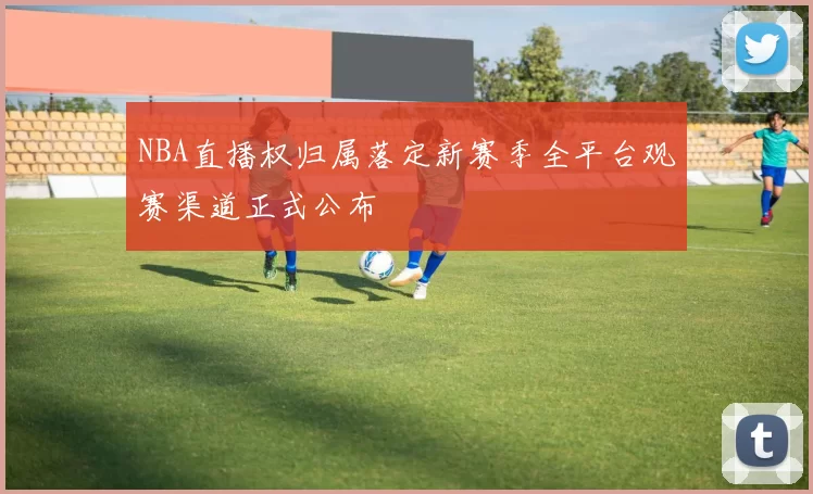 NBA直播权归属落定新赛季全平台观赛渠道正式公布