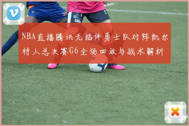 NBA直播腾讯无插件勇士队对阵凯尔特人总决赛G6全场回放与战术解析