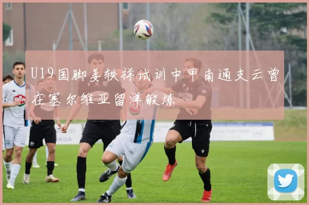 U19国脚姜轶祥试训中甲南通支云曾在塞尔维亚留洋锻炼
