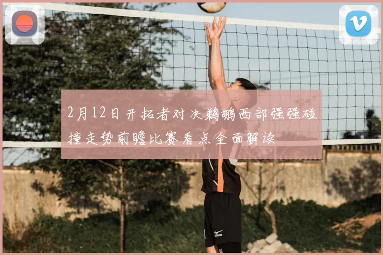 2月12日开拓者对决鹈鹕西部强强碰撞走势前瞻比赛看点全面解读