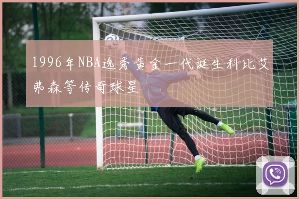 1996年NBA选秀黄金一代诞生科比艾弗森等传奇球星