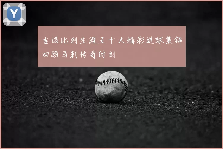 吉诺比利生涯五十大精彩进球集锦回顾马刺传奇时刻