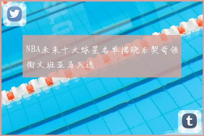 NBA未来十大球星名单揭晓东契奇领衔文班亚马入选