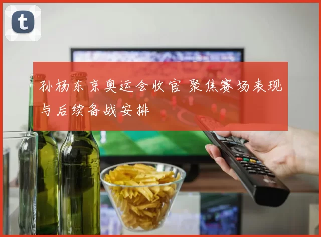 孙杨东京奥运会收官 聚焦赛场表现与后续备战安排