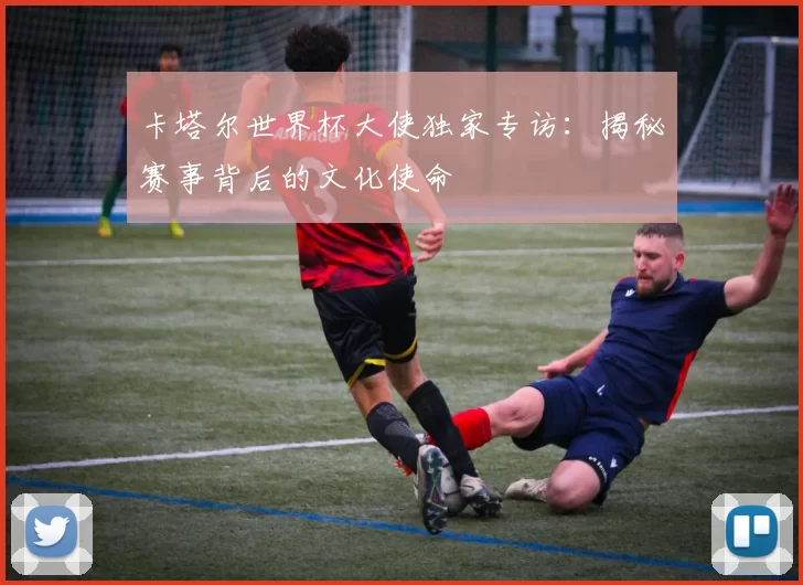 卡塔尔世界杯大使独家专访：揭秘赛事背后的文化使命