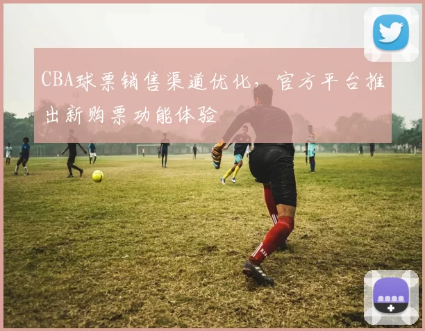 CBA球票销售渠道优化，官方平台推出新购票功能体验