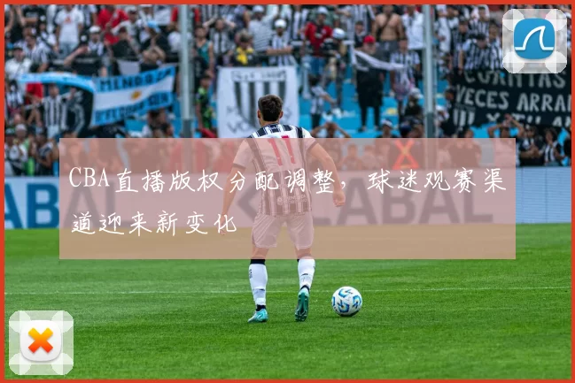 CBA直播版权分配调整，球迷观赛渠道迎来新变化