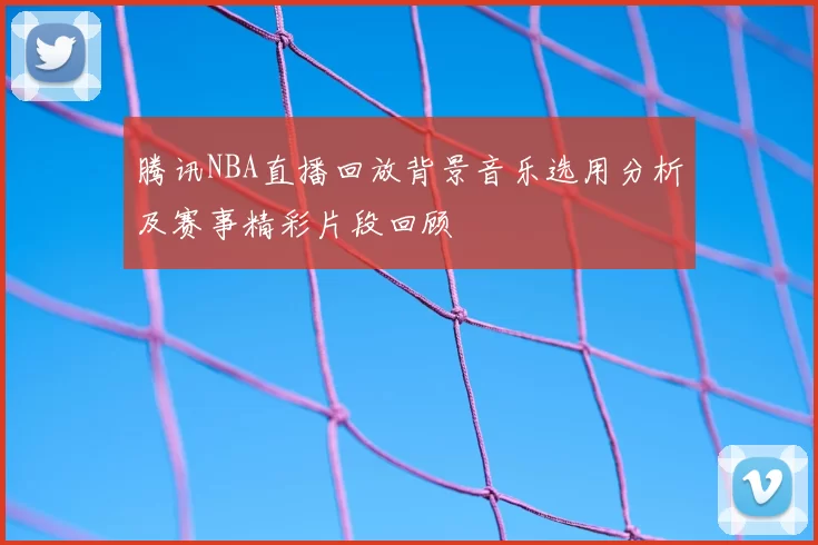 腾讯NBA直播回放背景音乐选用分析及赛事精彩片段回顾