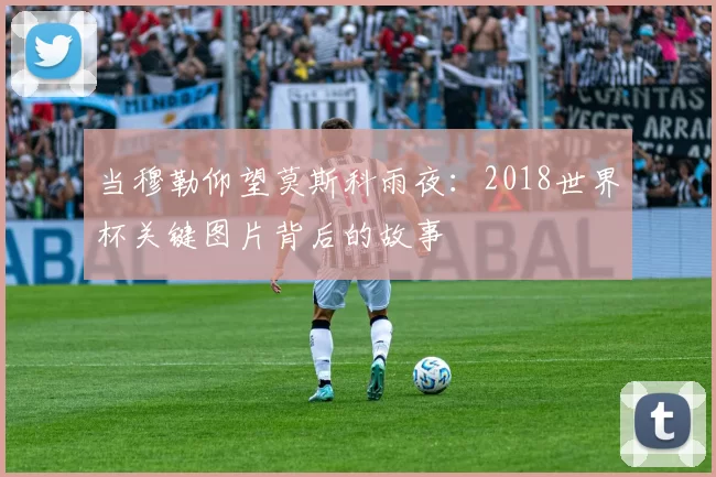 当穆勒仰望莫斯科雨夜：2018世界杯关键图片背后的故事