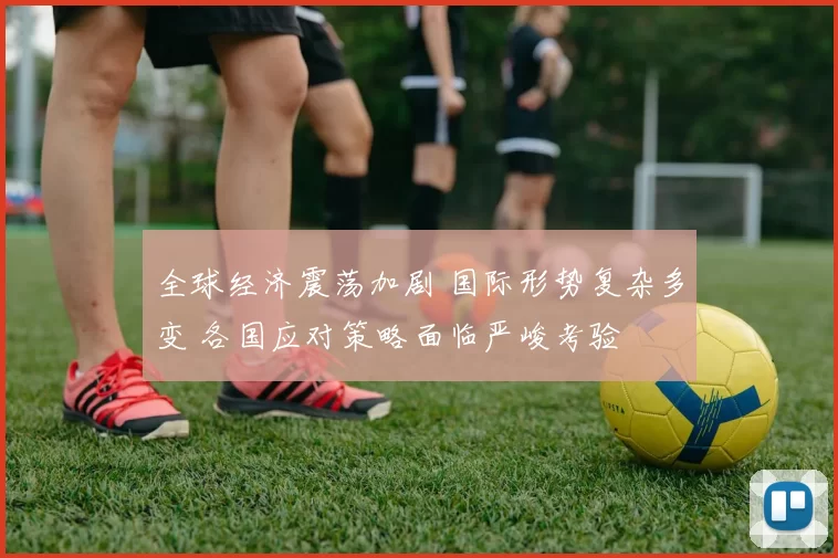 全球经济震荡加剧 国际形势复杂多变 各国应对策略面临严峻考验