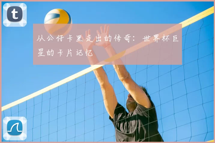 从公仔卡里走出的传奇：世界杯巨星的卡片记忆