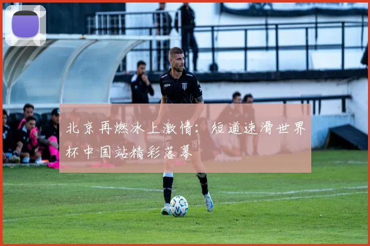 北京再燃冰上激情:短道速滑世界杯中国站精彩落幕