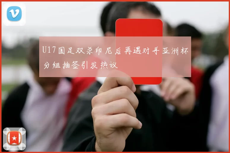 U17国足双杀印尼后再遇对手亚洲杯分组抽签引发热议