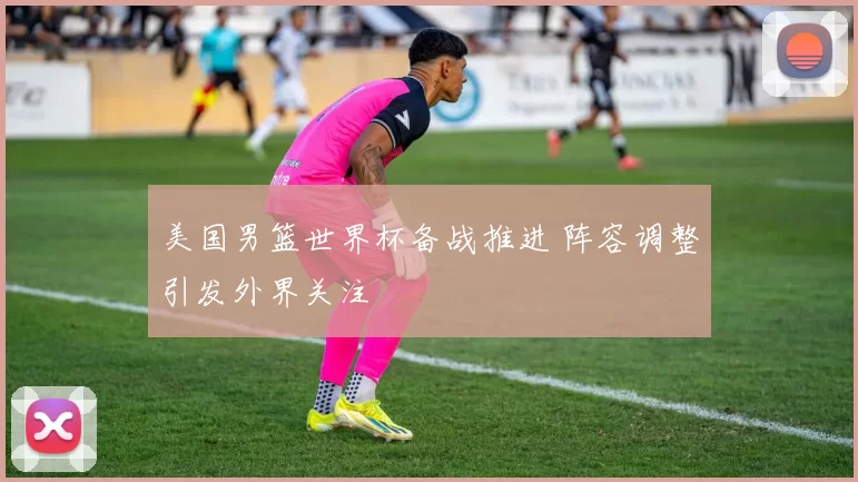 美国男篮世界杯备战推进 阵容调整引发外界关注