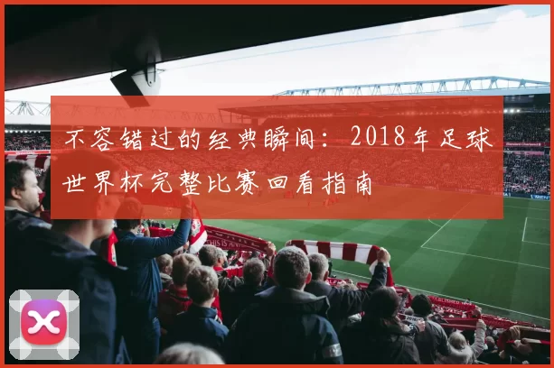 不容错过的经典瞬间：2018年足球世界杯完整比赛回看指南