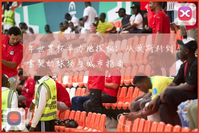 年世界杯举办地探秘:从莫斯科到索契的球场与城市指南