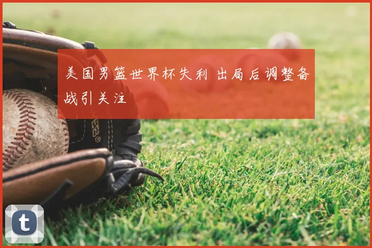 美国男篮世界杯失利 出局后调整备战引关注