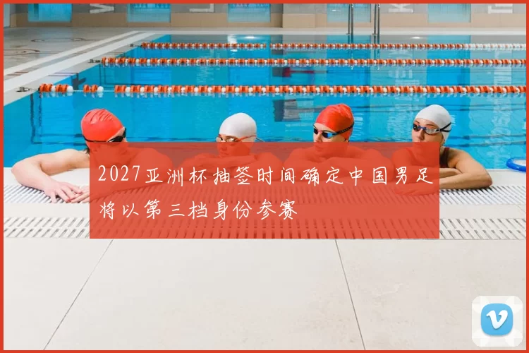 2027亚洲杯抽签时间确定中国男足将以第三档身份参赛